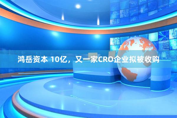 鸿岳资本 10亿，又一家CRO企业拟被收购